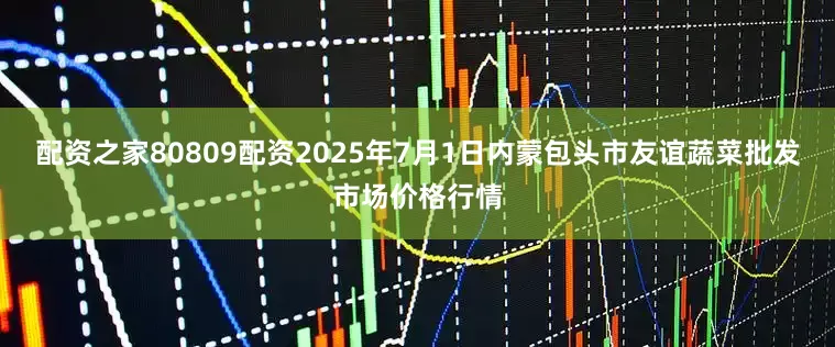 配资之家80809配资2025年7月1日内蒙包头市友谊蔬菜批发市场价格行情