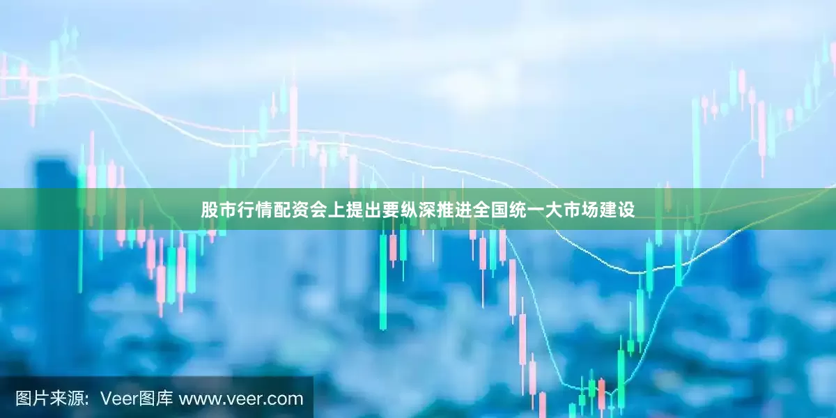 股市行情配资会上提出要纵深推进全国统一大市场建设