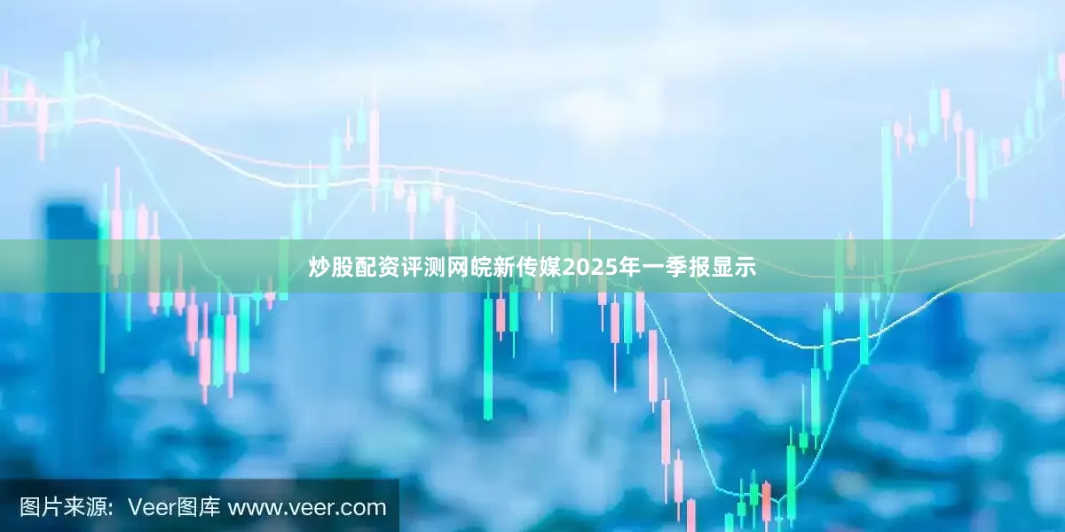 炒股配资评测网皖新传媒2025年一季报显示