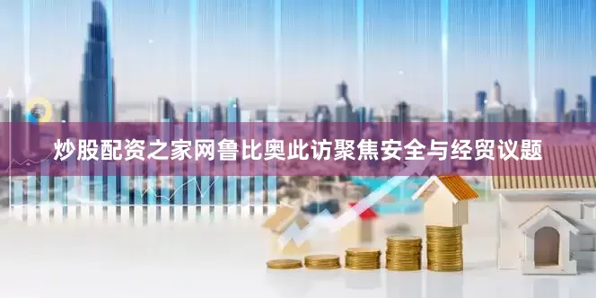 炒股配资之家网鲁比奥此访聚焦安全与经贸议题