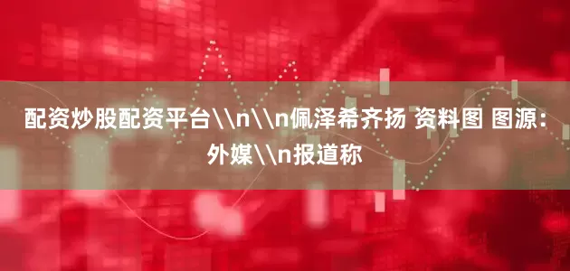 配资炒股配资平台\n\n佩泽希齐扬 资料图 图源：外媒\n报道称