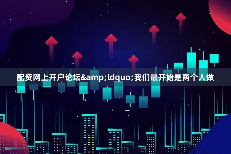 配资网上开户论坛&ldquo;我们最开始是两个人做