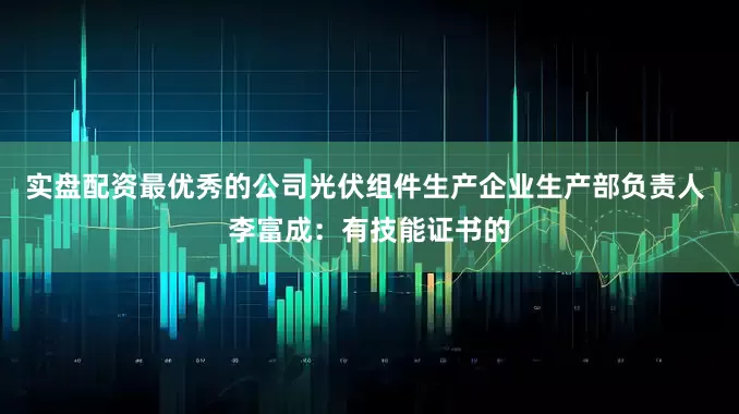 实盘配资最优秀的公司光伏组件生产企业生产部负责人 李富成：有技能证书的